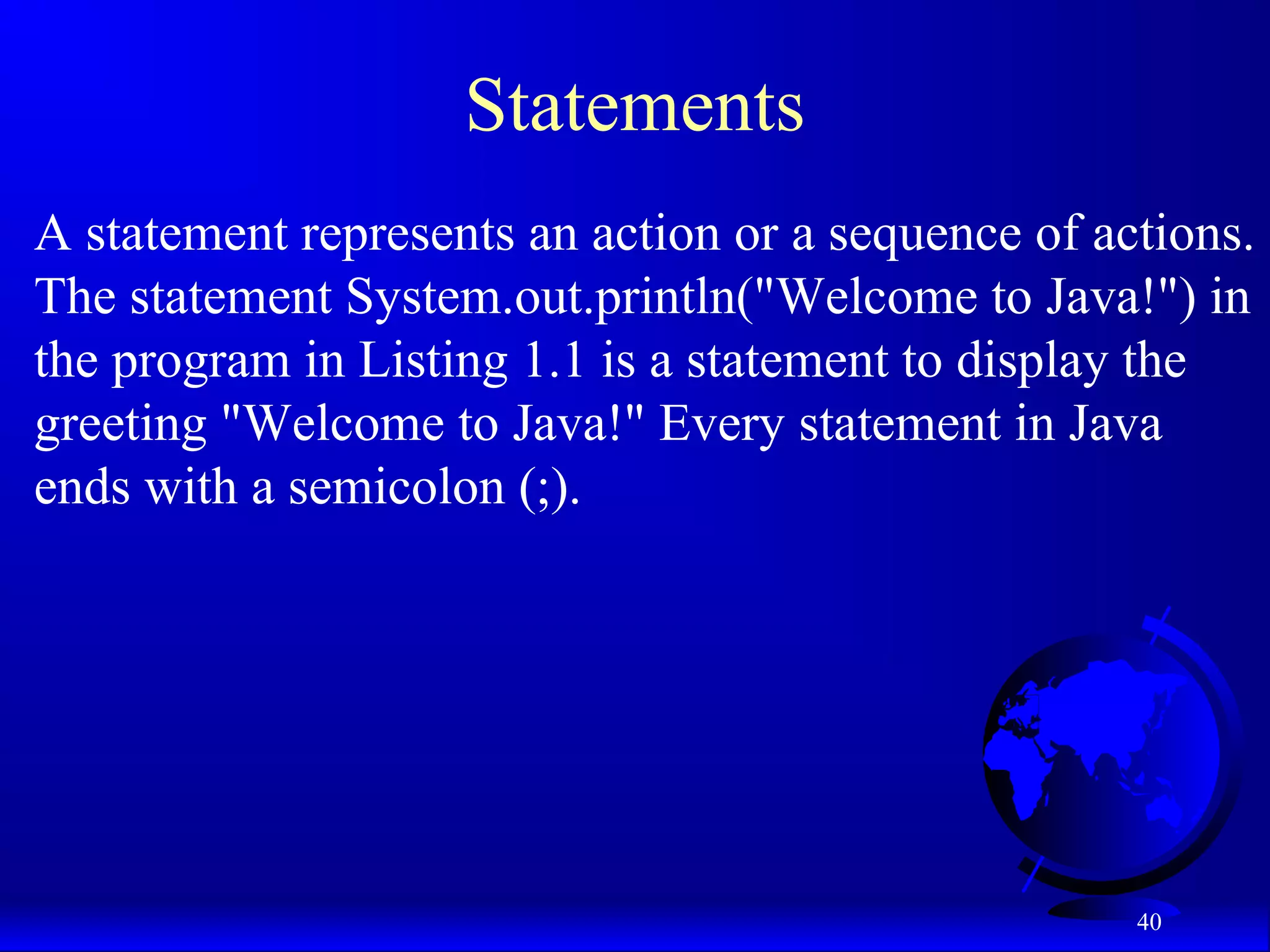 40
Statements
A statement represents an action or a sequence of actions.
The statement System.out.println("Welcome to Java!") in
the program in Listing 1.1 is a statement to display the
greeting "Welcome to Java!" Every statement in Java
ends with a semicolon (;).
 