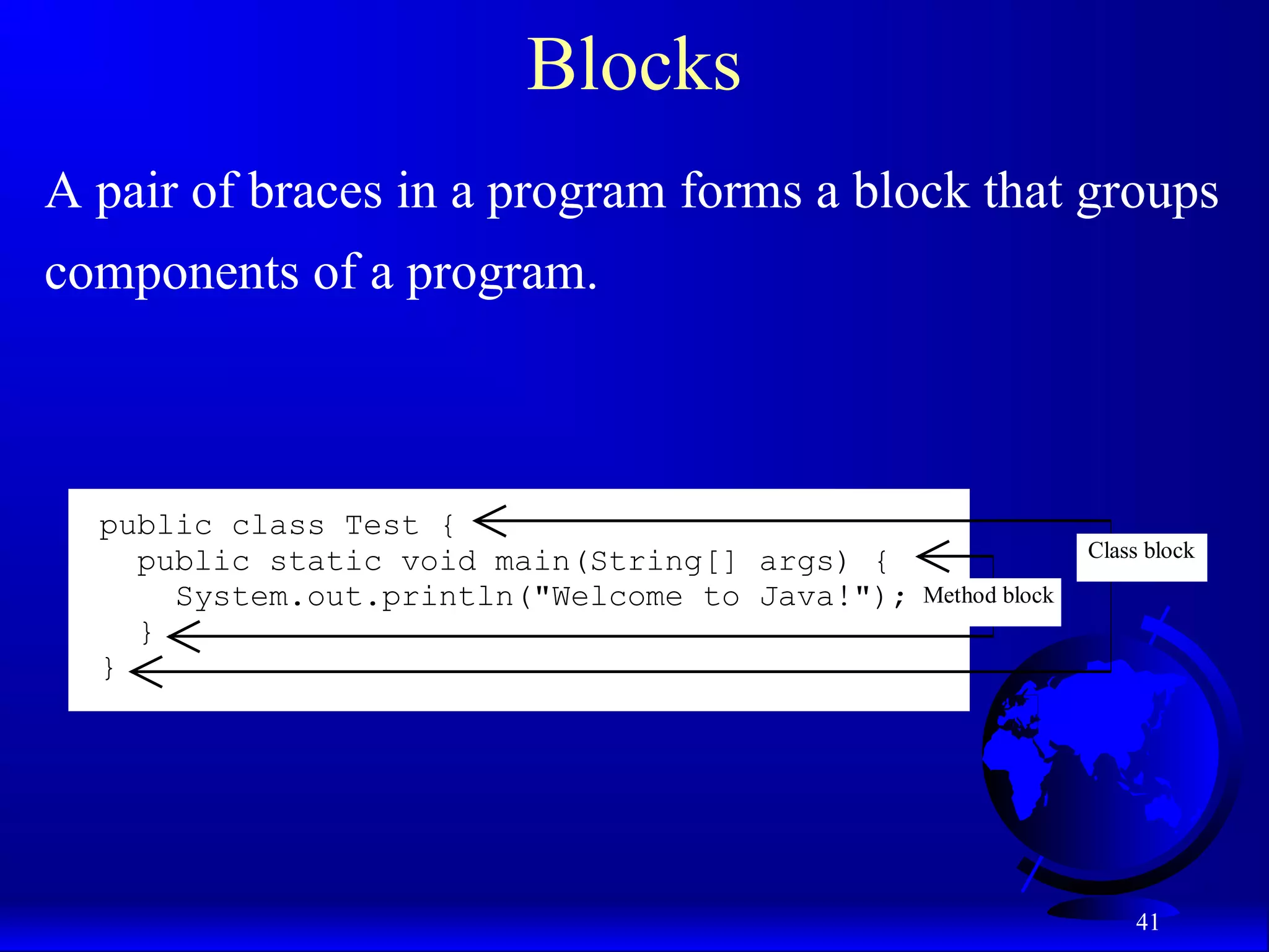 41
Blocks
A pair of braces in a program forms a block that groups
components of a program.
public class Test {
public static void main(String[] args) {
System.out.println("Welcome to Java!");
}
}
Class block
Method block
 