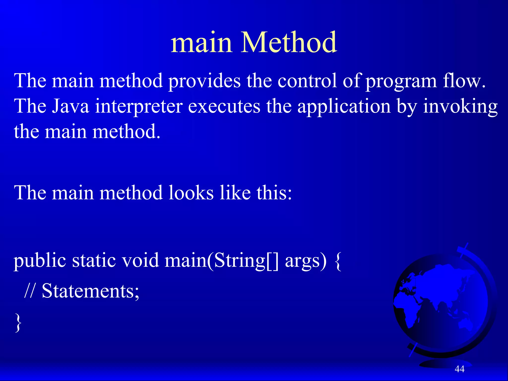 44
main Method
The main method provides the control of program flow.
The Java interpreter executes the application by invoking
the main method.
The main method looks like this:
public static void main(String[] args) {
// Statements;
}
 