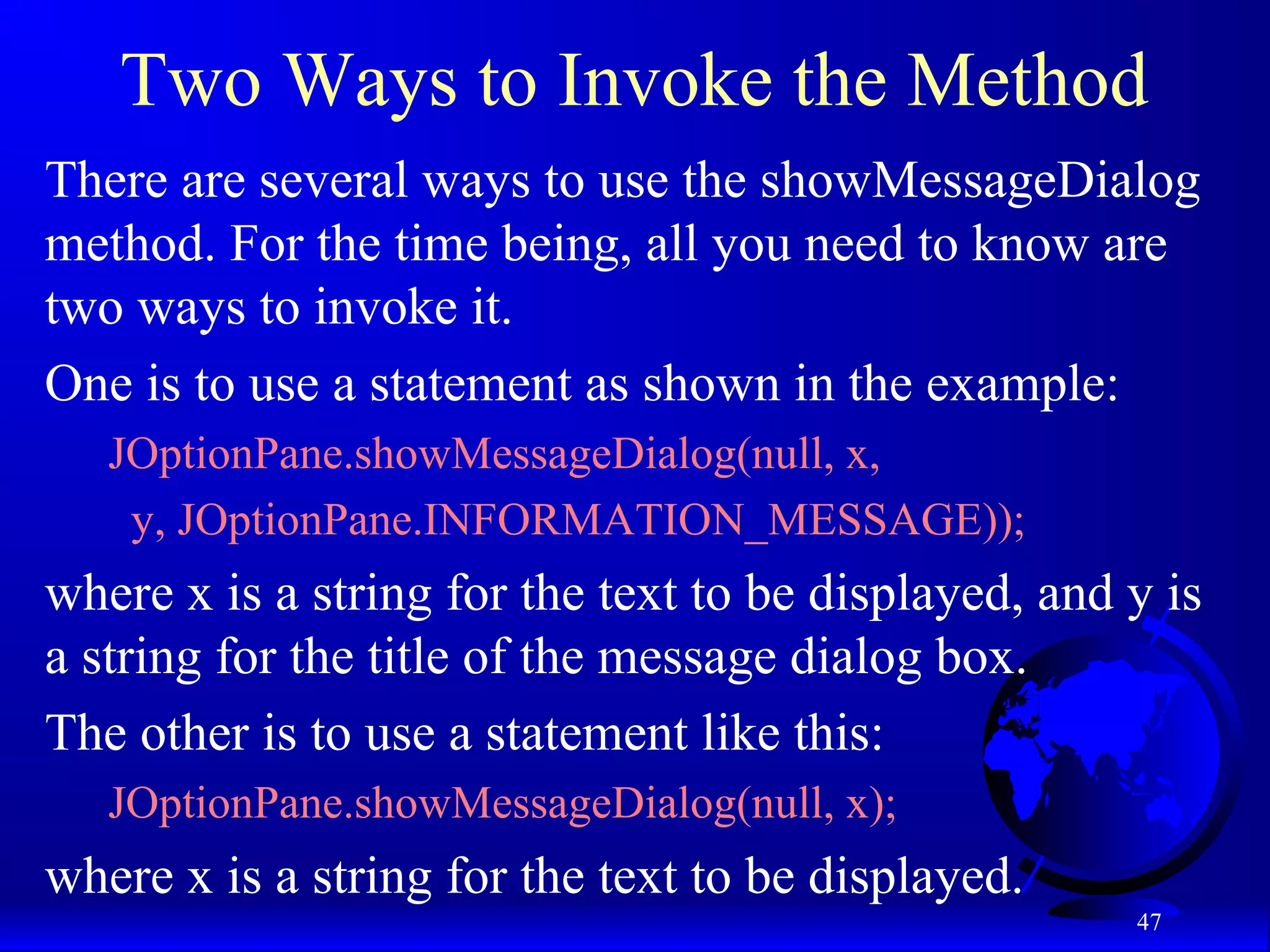 47
Two Ways to Invoke the Method
There are several ways to use the showMessageDialog
method. For the time being, all you need to know are
two ways to invoke it.
One is to use a statement as shown in the example:
JOptionPane.showMessageDialog(null, x,
y, JOptionPane.INFORMATION_MESSAGE));
where x is a string for the text to be displayed, and y is
a string for the title of the message dialog box.
The other is to use a statement like this:
JOptionPane.showMessageDialog(null, x);
where x is a string for the text to be displayed.
 