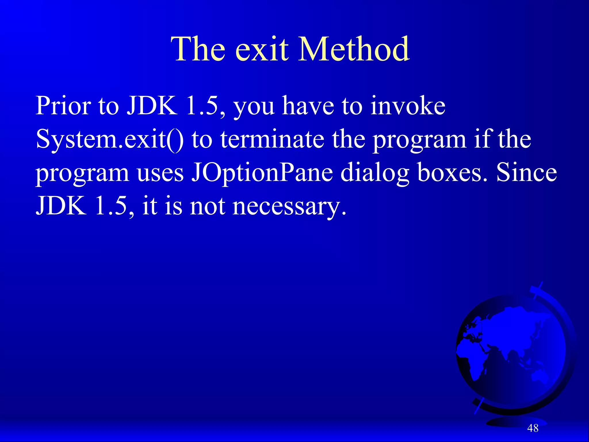 48
The exit Method
Prior to JDK 1.5, you have to invoke
System.exit() to terminate the program if the
program uses JOptionPane dialog boxes. Since
JDK 1.5, it is not necessary.
 