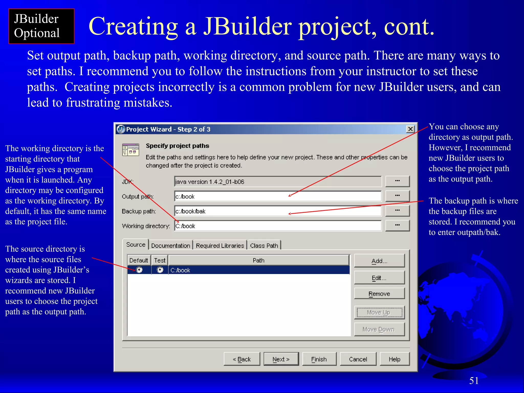 51
Creating a JBuilder project, cont.
Set output path, backup path, working directory, and source path. There are many ways to
set paths. I recommend you to follow the instructions from your instructor to set these
paths. Creating projects incorrectly is a common problem for new JBuilder users, and can
lead to frustrating mistakes.
You can choose any
directory as output path.
However, I recommend
new JBuilder users to
choose the project path
as the output path.
The backup path is where
the backup files are
stored. I recommend you
to enter outpath/bak.
The working directory is the
starting directory that
JBuilder gives a program
when it is launched. Any
directory may be configured
as the working directory. By
default, it has the same name
as the project file.
The source directory is
where the source files
created using JBuilder’s
wizards are stored. I
recommend new JBuilder
users to choose the project
path as the output path.
JBuilder
Optional
 
