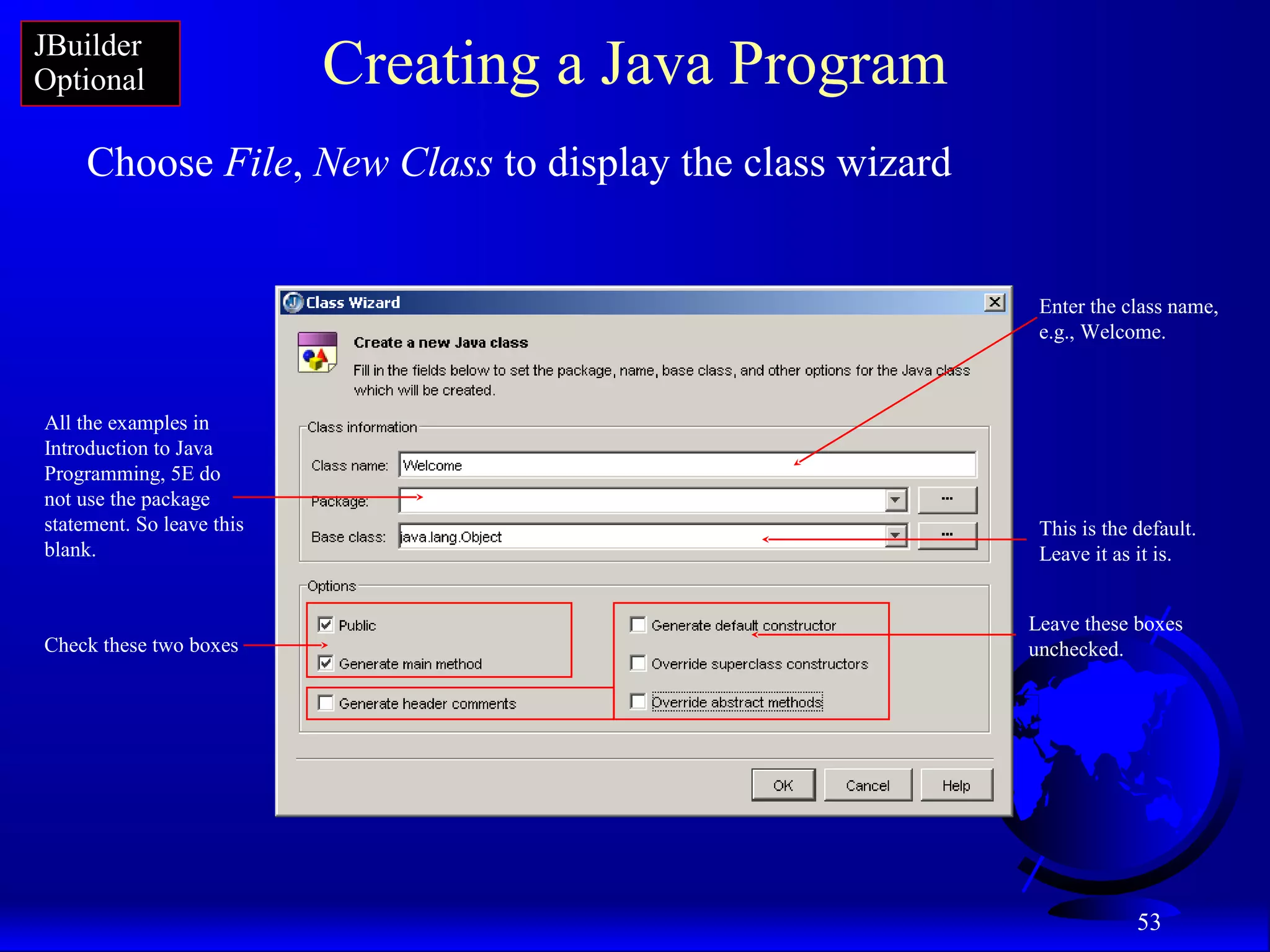 53
Creating a Java Program
Choose File, New Class to display the class wizard
Enter the class name,
e.g., Welcome.
All the examples in
Introduction to Java
Programming, 5E do
not use the package
statement. So leave this
blank.
This is the default.
Leave it as it is.
Leave these boxes
unchecked.Check these two boxes
JBuilder
Optional
 