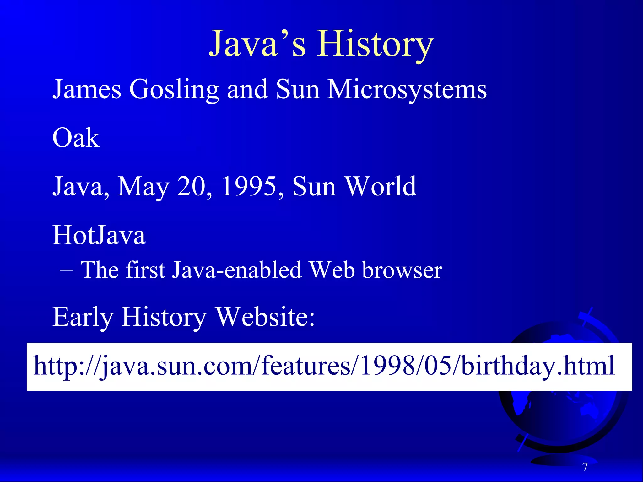 7
Java’s History
James Gosling and Sun Microsystems
Oak
Java, May 20, 1995, Sun World
HotJava
– The first Java-enabled Web browser
Early History Website:
http://java.sun.com/features/1998/05/birthday.html
 