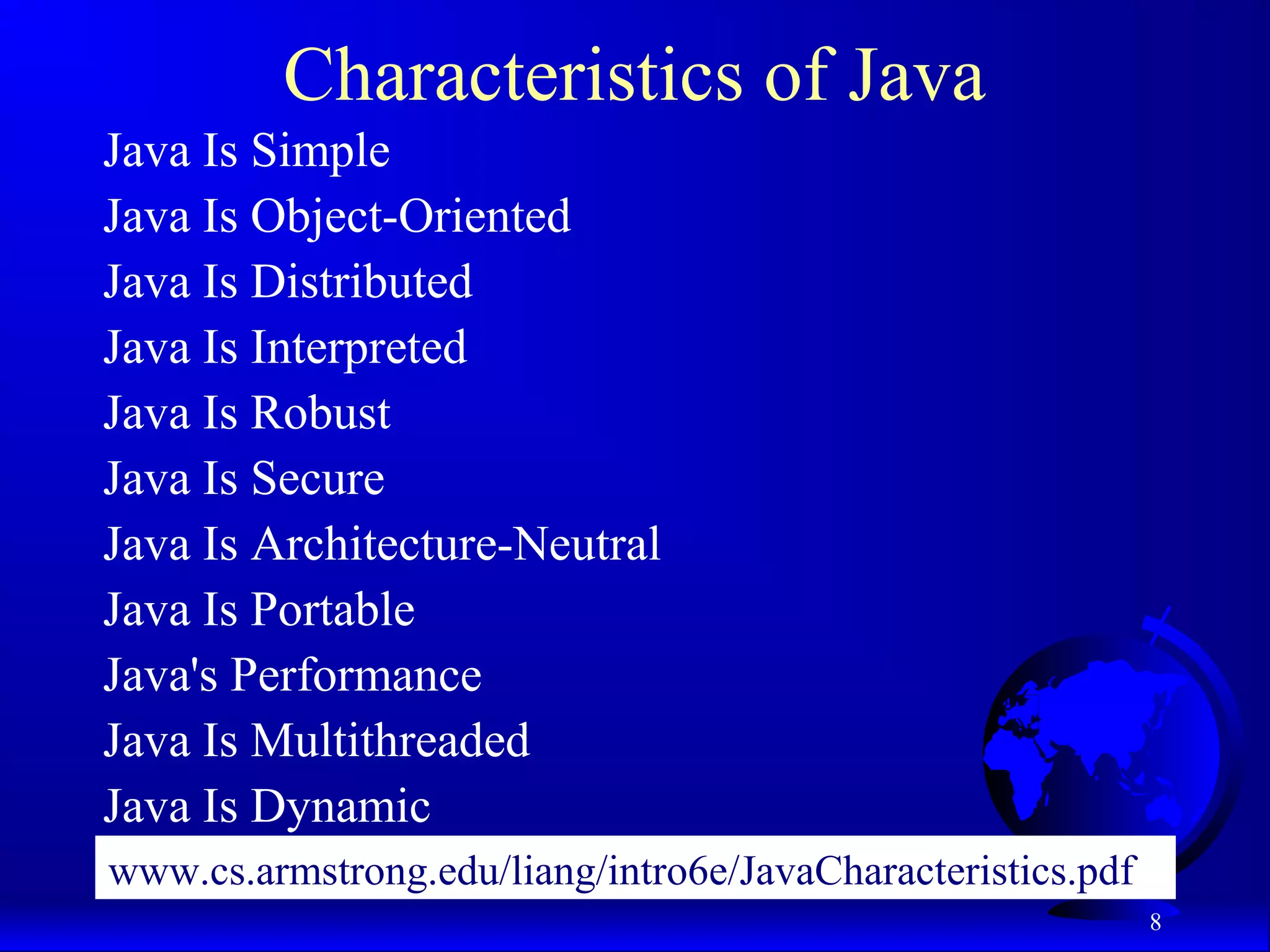 8
Characteristics of Java
Java Is Simple
Java Is Object-Oriented
Java Is Distributed
Java Is Interpreted
Java Is Robust
Java Is Secure
Java Is Architecture-Neutral
Java Is Portable
Java's Performance
Java Is Multithreaded
Java Is Dynamic
www.cs.armstrong.edu/liang/intro6e/JavaCharacteristics.pdf
 