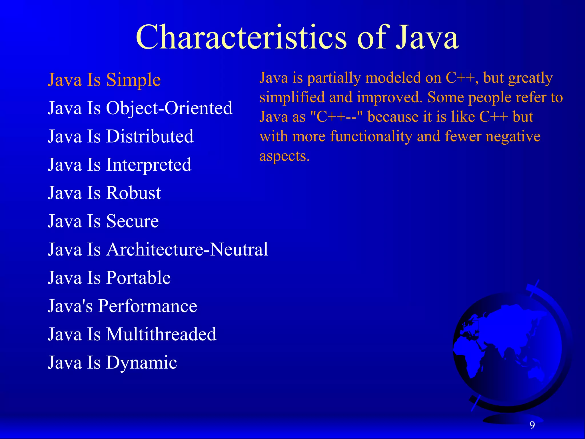 9
Characteristics of Java
Java Is Simple
Java Is Object-Oriented
Java Is Distributed
Java Is Interpreted
Java Is Robust
Java Is Secure
Java Is Architecture-Neutral
Java Is Portable
Java's Performance
Java Is Multithreaded
Java Is Dynamic
Java is partially modeled on C++, but greatly
simplified and improved. Some people refer to
Java as "C++--" because it is like C++ but
with more functionality and fewer negative
aspects.
 