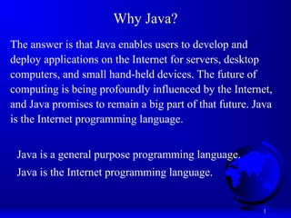 1
Why Java?
The answer is that Java enables users to develop and
deploy applications on the Internet for servers, desktop
computers, and small hand-held devices. The future of
computing is being profoundly influenced by the Internet,
and Java promises to remain a big part of that future. Java
is the Internet programming language.
Java is a general purpose programming language.
Java is the Internet programming language.
 
