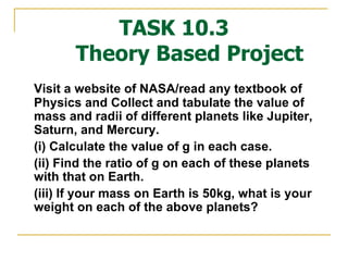 TASK 10.3   Theory Based Project Visit a website of NASA/read any textbook of Physics and Collect and tabulate the value of mass and radii of different planets like Jupiter, Saturn, and Mercury.  (i) Calculate the value of g in each case.  (ii) Find the ratio of g on each of these planets with that on Earth. (iii) If your mass on Earth is 50kg, what is your weight on each of the above planets? 