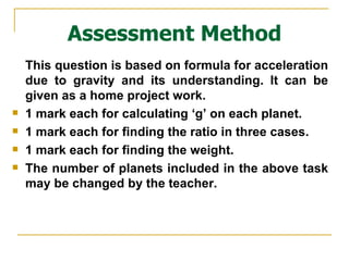 Assessment Method This question is based on formula for acceleration due to gravity and its understanding. It can be given as a home project work. 1 mark each for calculating ‘g’ on each planet. 1 mark each for finding the ratio in three cases. 1 mark each for finding the weight. The number of planets included in the above task may be changed by the teacher. 