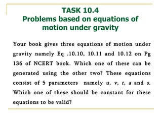 TASK 10.4 Problems based on equations of motion under gravity Your book gives three equations of motion under gravity namely Eq .10.10, 10.11 and 10.12 on Pg 136 of NCERT book. Which one of these can be generated using the other two? These equations consist of 5 parameters  namely  u, v, t, a  and  s . Which one of these should be constant for these equations to be valid? 