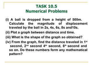 TASK 10.5 Numerical Problems (i) A ball is dropped from a height of 500m.  Calculate the magnitude of displacement traveled by the ball in 2s, 4s, 6s, 8s and10s. (ii) Plot a graph between distance and time. (iii) What is the shape of the graph so obtained?  (iv) From the graph, find the distance traveled in 1 st   second, 2 nd  second 4 th  second, 6 th  second and so on. Do these numbers form any mathematical pattern? 