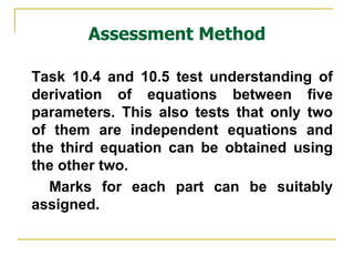 Assessment Method Task 10.4 and 10.5 test understanding of derivation of equations between five parameters. This also tests that only two of them are independent equations and the third equation can be obtained using the other two. Marks for each part can be suitably assigned. 