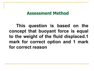 Assessment Method This question is based on the concept that buoyant force is equal to the weight of the fluid displaced.1 mark for correct option and 1 mark for correct reason 