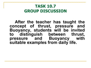 TASK 10.7 GROUP DISCUSSION After the teacher has taught the concept of thrust, pressure and Buoyancy, students will be invited to distinguish between thrust, pressure and Buoyancy with suitable examples from daily life. 