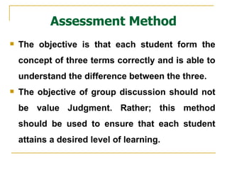 Assessment Method The objective is that each student form the concept of three terms correctly and is able to understand the difference between the three.  The objective of group discussion should not be value Judgment. Rather; this method should be used to ensure that each student attains a desired level of learning. 
