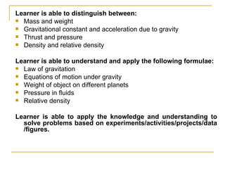 Learner is able to distinguish between: Mass and weight Gravitational constant and acceleration due to gravity Thrust and pressure Density and relative density Learner is able to understand and apply the following formulae: Law of gravitation Equations of motion under gravity Weight of object on different planets Pressure in fluids Relative density Learner is able to apply the knowledge and understanding to solve problems based on experiments/activities/projects/data /figures. 