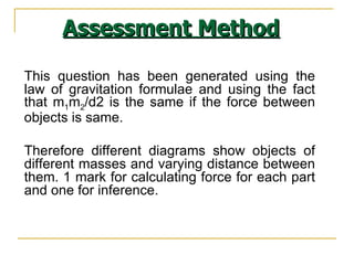 This question has been generated using the law of gravitation formulae and using the fact that m 1 m 2 /d2 is the same if the force between objects is same.  Therefore different diagrams show objects of different masses and varying distance between them. 1 mark for calculating force for each part and one for inference. Assessment Method 