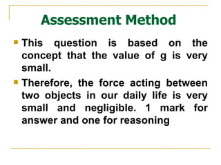 Assessment Method This question is based on the concept that the value of g is very small. Therefore, the force acting between two objects in our daily life is very small and negligible. 1 mark for answer and one for reasoning 