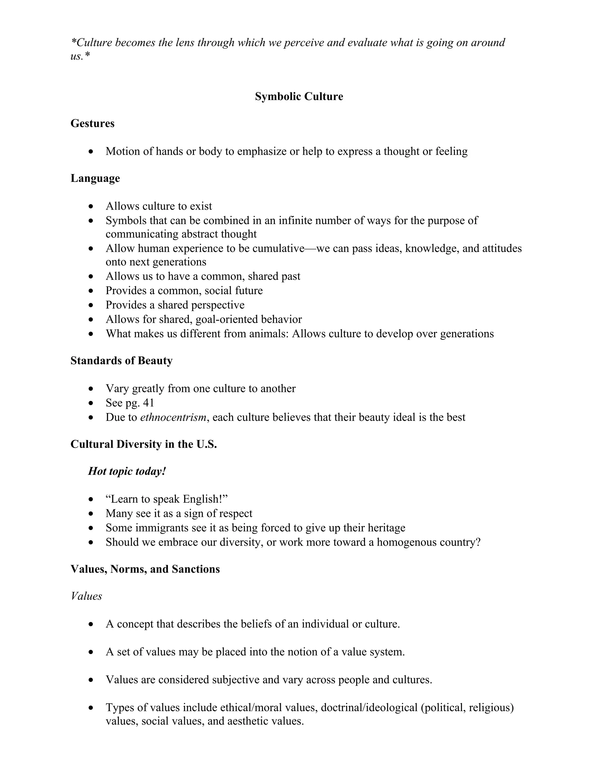 *Culture becomes the lens through which we perceive and evaluate what is going on around
us.*


                                         Symbolic Culture

Gestures

   •     Motion of hands or body to emphasize or help to express a thought or feeling

Language

   •     Allows culture to exist
   •     Symbols that can be combined in an infinite number of ways for the purpose of
         communicating abstract thought
   •     Allow human experience to be cumulative—we can pass ideas, knowledge, and attitudes
         onto next generations
   •     Allows us to have a common, shared past
   •     Provides a common, social future
   •     Provides a shared perspective
   •     Allows for shared, goal-oriented behavior
   •     What makes us different from animals: Allows culture to develop over generations

Standards of Beauty

   •     Vary greatly from one culture to another
   •     See pg. 41
   •     Due to ethnocentrism, each culture believes that their beauty ideal is the best

Cultural Diversity in the U.S.

   Hot topic today!

   •     “Learn to speak English!”
   •     Many see it as a sign of respect
   •     Some immigrants see it as being forced to give up their heritage
   •     Should we embrace our diversity, or work more toward a homogenous country?

Values, Norms, and Sanctions

Values

   •     A concept that describes the beliefs of an individual or culture.

   •     A set of values may be placed into the notion of a value system.

   •     Values are considered subjective and vary across people and cultures.

   •     Types of values include ethical/moral values, doctrinal/ideological (political, religious)
         values, social values, and aesthetic values.
 