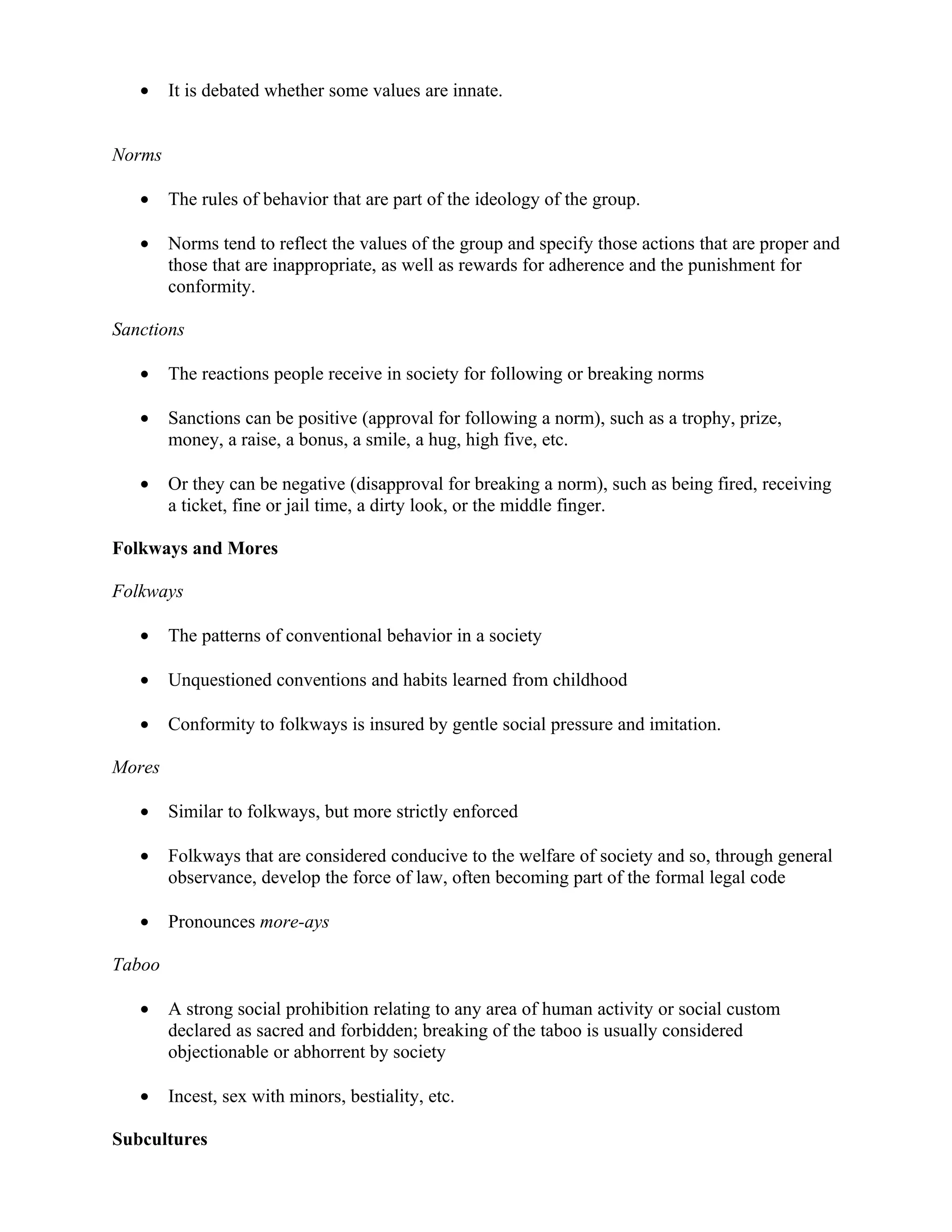 •    It is debated whether some values are innate.


Norms

   •    The rules of behavior that are part of the ideology of the group.

   •    Norms tend to reflect the values of the group and specify those actions that are proper and
        those that are inappropriate, as well as rewards for adherence and the punishment for
        conformity.

Sanctions

   •    The reactions people receive in society for following or breaking norms

   •    Sanctions can be positive (approval for following a norm), such as a trophy, prize,
        money, a raise, a bonus, a smile, a hug, high five, etc.

   •    Or they can be negative (disapproval for breaking a norm), such as being fired, receiving
        a ticket, fine or jail time, a dirty look, or the middle finger.

Folkways and Mores

Folkways

   •    The patterns of conventional behavior in a society

   •    Unquestioned conventions and habits learned from childhood

   •    Conformity to folkways is insured by gentle social pressure and imitation.

Mores

   •    Similar to folkways, but more strictly enforced

   •    Folkways that are considered conducive to the welfare of society and so, through general
        observance, develop the force of law, often becoming part of the formal legal code

   •    Pronounces more-ays

Taboo

   •    A strong social prohibition relating to any area of human activity or social custom
        declared as sacred and forbidden; breaking of the taboo is usually considered
        objectionable or abhorrent by society

   •    Incest, sex with minors, bestiality, etc.

Subcultures
 