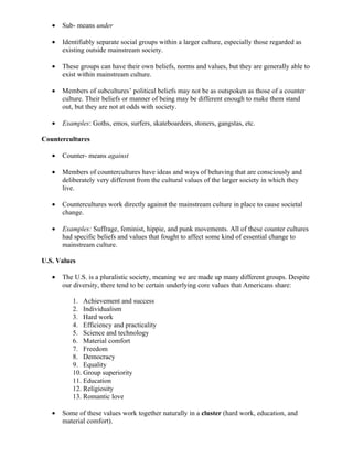 •   Sub- means under

   •   Identifiably separate social groups within a larger culture, especially those regarded as
       existing outside mainstream society.

   •   These groups can have their own beliefs, norms and values, but they are generally able to
       exist within mainstream culture.

   •   Members of subcultures’ political beliefs may not be as outspoken as those of a counter
       culture. Their beliefs or manner of being may be different enough to make them stand
       out, but they are not at odds with society.

   •   Examples: Goths, emos, surfers, skateboarders, stoners, gangstas, etc.

Countercultures

   •   Counter- means against

   •   Members of countercultures have ideas and ways of behaving that are consciously and
       deliberately very different from the cultural values of the larger society in which they
       live.

   •   Countercultures work directly against the mainstream culture in place to cause societal
       change.

   •   Examples: Suffrage, feminist, hippie, and punk movements. All of these counter cultures
       had specific beliefs and values that fought to affect some kind of essential change to
       mainstream culture.

U.S. Values

   •   The U.S. is a pluralistic society, meaning we are made up many different groups. Despite
       our diversity, there tend to be certain underlying core values that Americans share:

          1. Achievement and success
          2. Individualism
          3. Hard work
          4. Efficiency and practicality
          5. Science and technology
          6. Material comfort
          7. Freedom
          8. Democracy
          9. Equality
          10. Group superiority
          11. Education
          12. Religiosity
          13. Romantic love

   •   Some of these values work together naturally in a cluster (hard work, education, and
       material comfort).
 