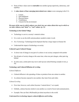 •   Some of these values seem to contradict one another (group superiority, democracy, and
       equality).

   •   A value cluster of four emerging interrelated core values is now emerging in the U.S.:

           1.   Leisure
           2.   Self-fulfillment
           3.   Physical fitness
           4.   Youthfulness
           5.   Concern for the environment

Be aware of the ways in which cultures can clash, how our values distort the way in which we
see other cultures, and “ideal” vs. “real” culture. (p. 53)

Technology & the Global Village

   •   Technology is core to a society’s material culture

   •   It is a tool, as are the skills and procedures needed to make it work

   •   New Technology: Technological development that has a large impact on human life

   •   Understand the impact of technology on society

Cultural Lag & Cultural Change

   •   A slower rate of change in one part of a culture or one society compared with another

   •   Not all parts of society change at the same time; when one part changes, other parts lag
       behind.

   •   In some cases, certain parts may never catch up (see school/farming example in text, p.
       54)

Technology and Cultural Diffusion & Leveling

Cultural Diffusion

   •   Cultural diffusion is the spreading of ideas or products from one culture to another.

   •   As cultures become exposed to one another, they learn from each other.

Cultural Leveling

   •   Over time, however, each culture becomes “watered down,” so to speak.

   •   Globally, cultures become similar to one another as a result of travel and communication.

   •   Example: One can find a McDonalds just about anywhere in the world.

Understand how technology impacts cultural diffusion and leveling.
 