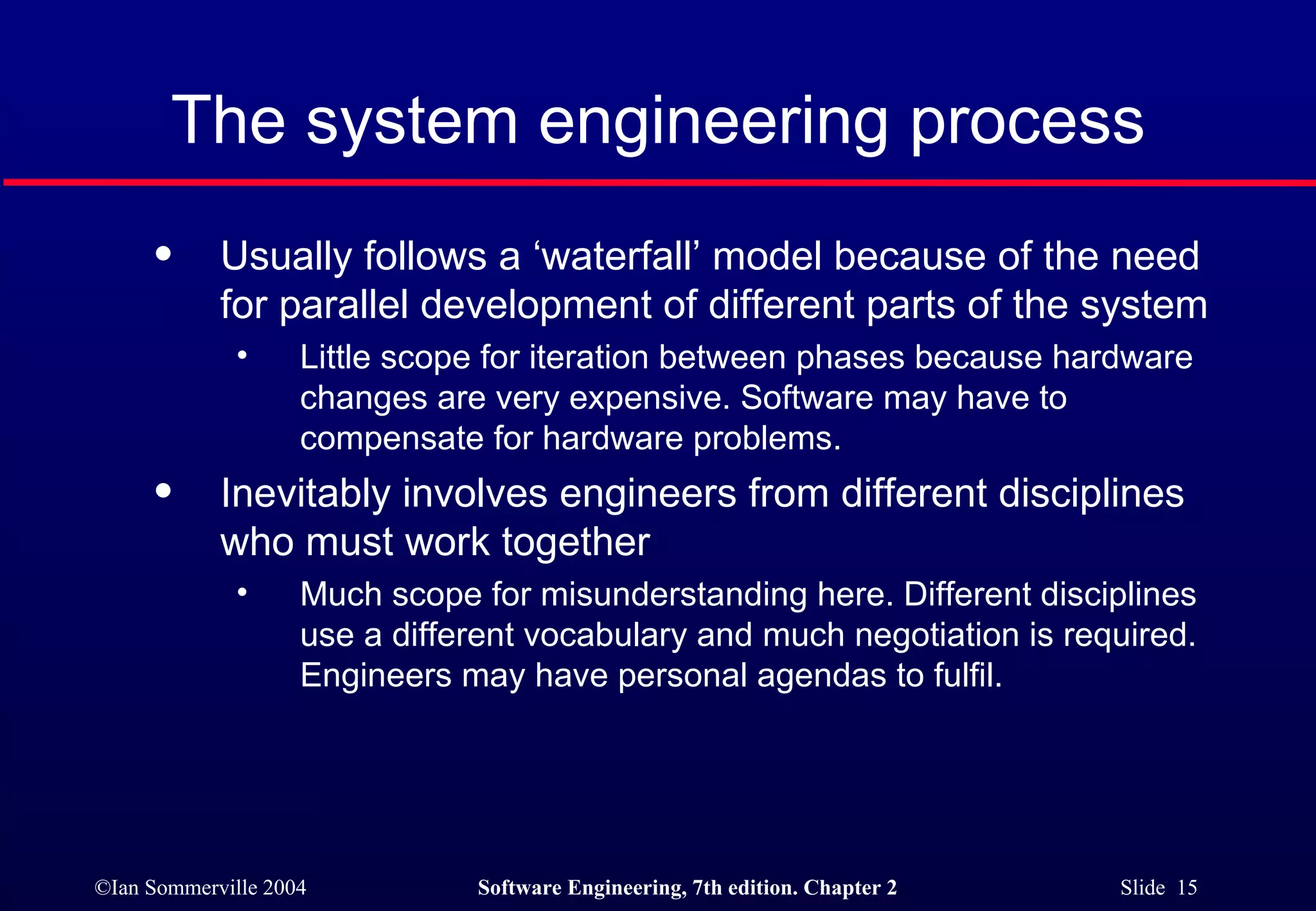 The system engineering process Usually follows a ‘waterfall’ model because of the need for parallel development of different parts of the system Little scope for iteration between phases because hardware changes are very expensive. Software may have to compensate for hardware problems. Inevitably involves engineers from different disciplines who must work together Much scope for misunderstanding here. Different disciplines use a different vocabulary and much negotiation is required. Engineers may have personal agendas to fulfil. 