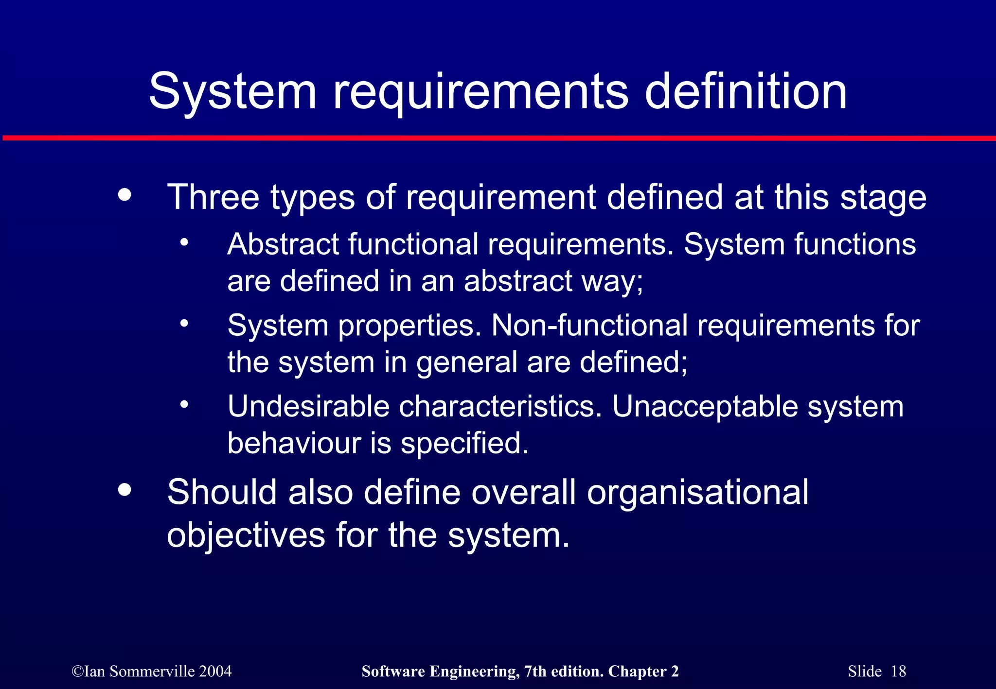 System requirements definition Three types of requirement defined at this stage Abstract functional requirements. System functions are defined in an abstract way; System properties. Non-functional requirements for the system in general are defined; Undesirable characteristics. Unacceptable system behaviour is specified. Should also define overall organisational objectives for the system. 