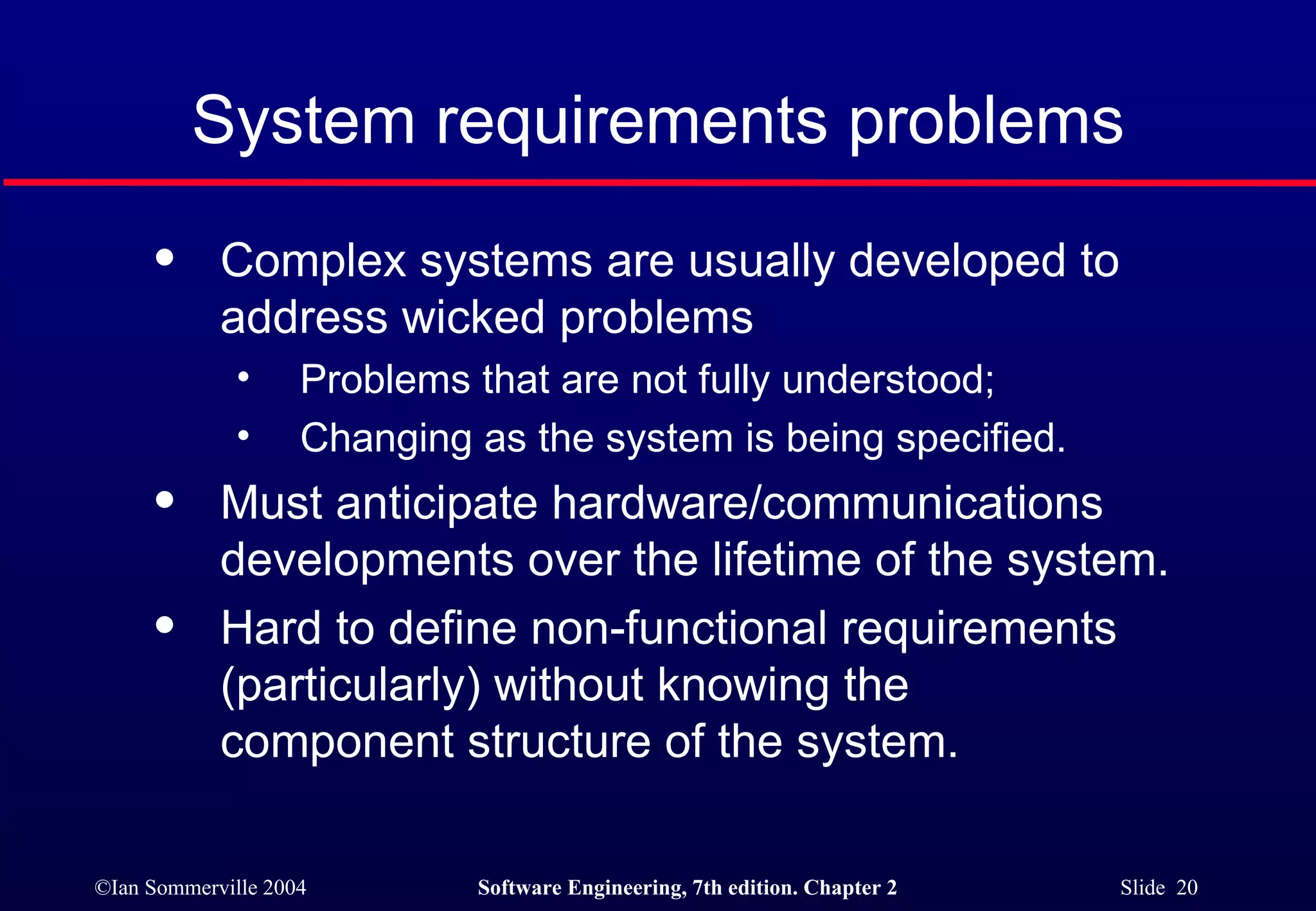 System requirements problems Complex systems are usually developed to address wicked problems Problems that are not fully understood; Changing as the system is being specified. Must anticipate hardware/communications  developments over the lifetime of the system. Hard to define non-functional requirements  (particularly) without knowing the  component structure of the system. 