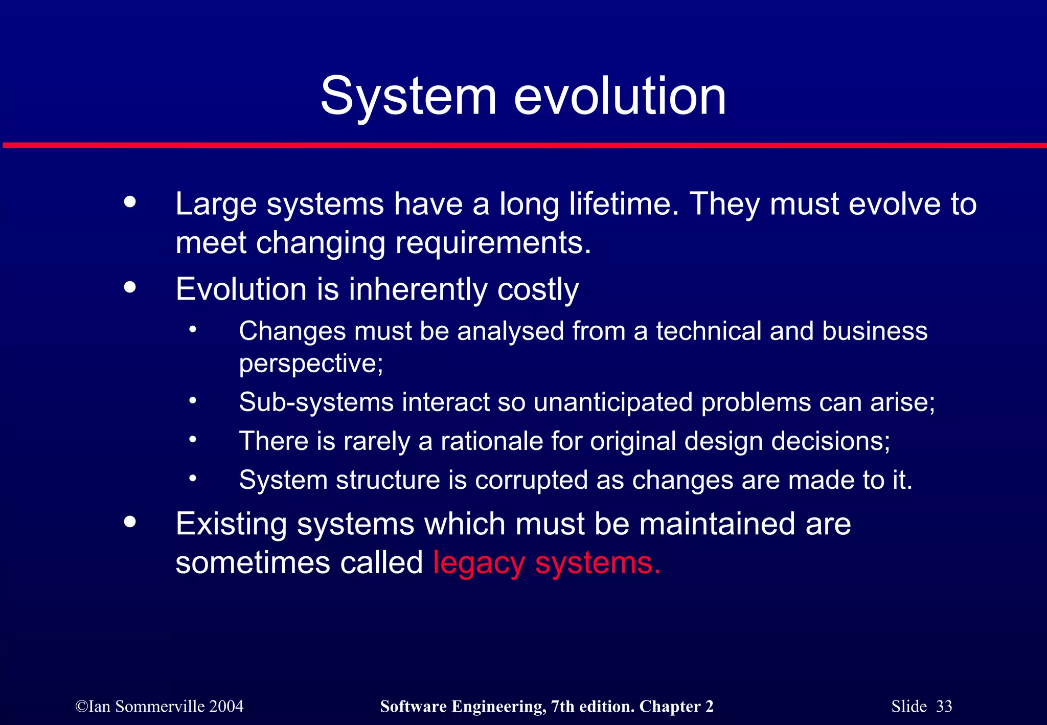 System evolution Large systems have a long lifetime. They must evolve to meet changing requirements. Evolution is inherently costly Changes must be analysed from a technical and business perspective; Sub-systems interact so unanticipated problems can arise; There is rarely a rationale for original design decisions; System structure is corrupted as changes are made to it. Existing systems which must be maintained are sometimes called  legacy systems. 