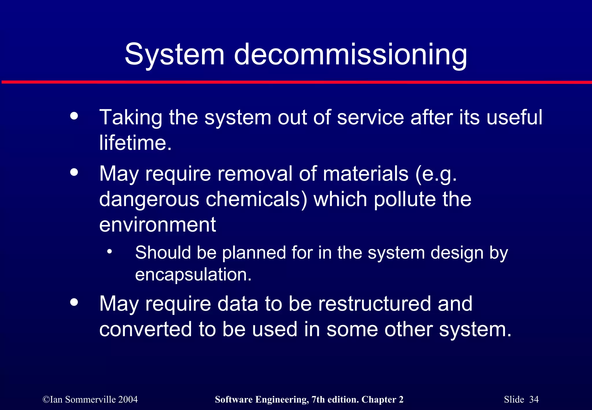System decommissioning Taking the system out of service after its useful lifetime. May require removal of materials (e.g. dangerous chemicals) which pollute the environment Should be planned for in the system design by encapsulation. May require data to be restructured and converted to be used in some other system. 