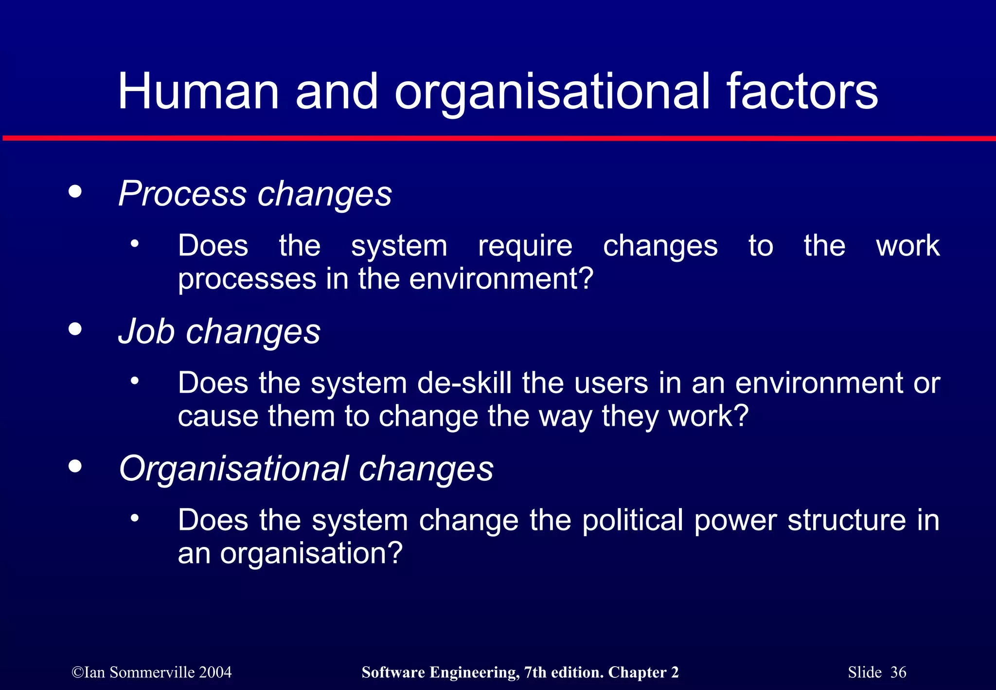 Human and organisational factors Process changes   Does the system require changes to the work processes in the environment?  Job changes   Does the system de-skill the users in an environment or cause them to change the way they work?  Organisational changes   Does the system change the political power structure in an organisation?  