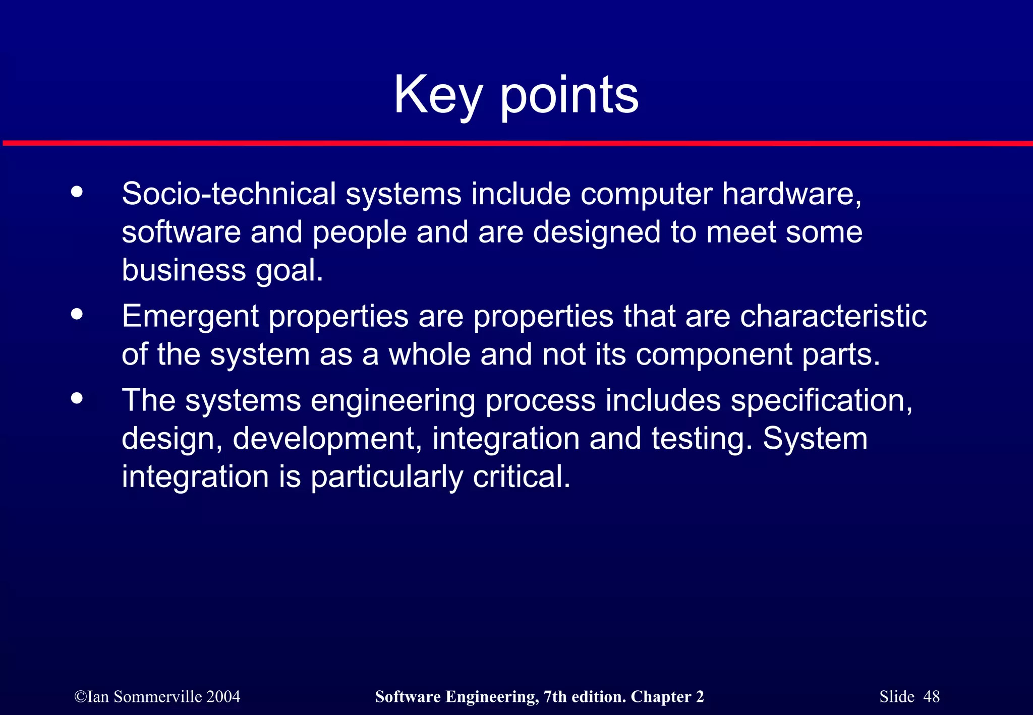 Key points Socio-technical systems include computer hardware, software and people and are designed to meet some business goal. Emergent properties are properties that are characteristic of the system as a whole and not its component parts. The systems engineering process includes specification, design, development, integration and testing. System integration is particularly critical. 