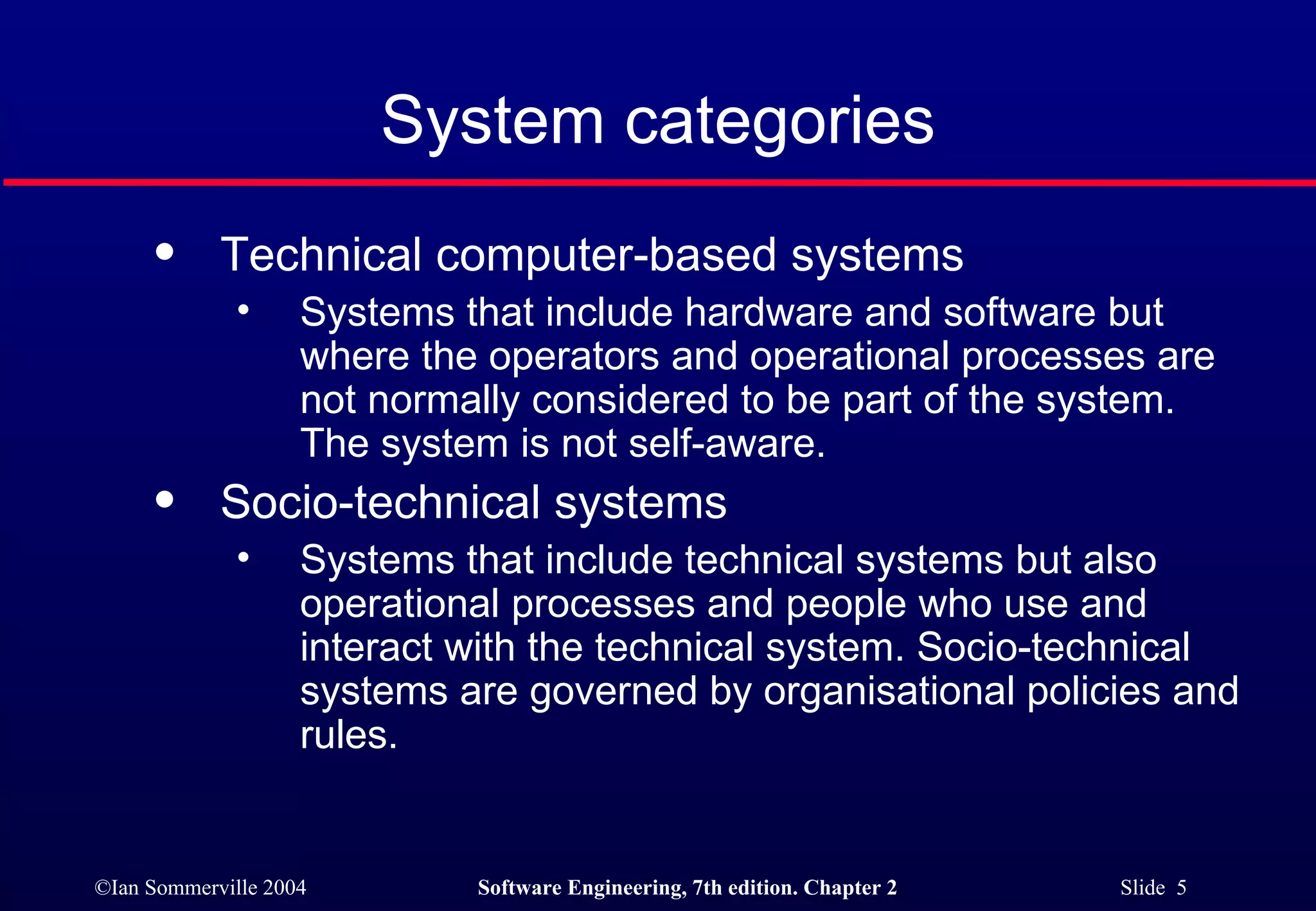 System categories Technical computer-based systems Systems that include hardware and software but where the operators and operational processes are not normally considered to be part of the system. The system is not self-aware. Socio-technical systems Systems that include technical systems but also operational processes and people who use and interact with the technical system. Socio-technical systems are governed by organisational policies and rules. 