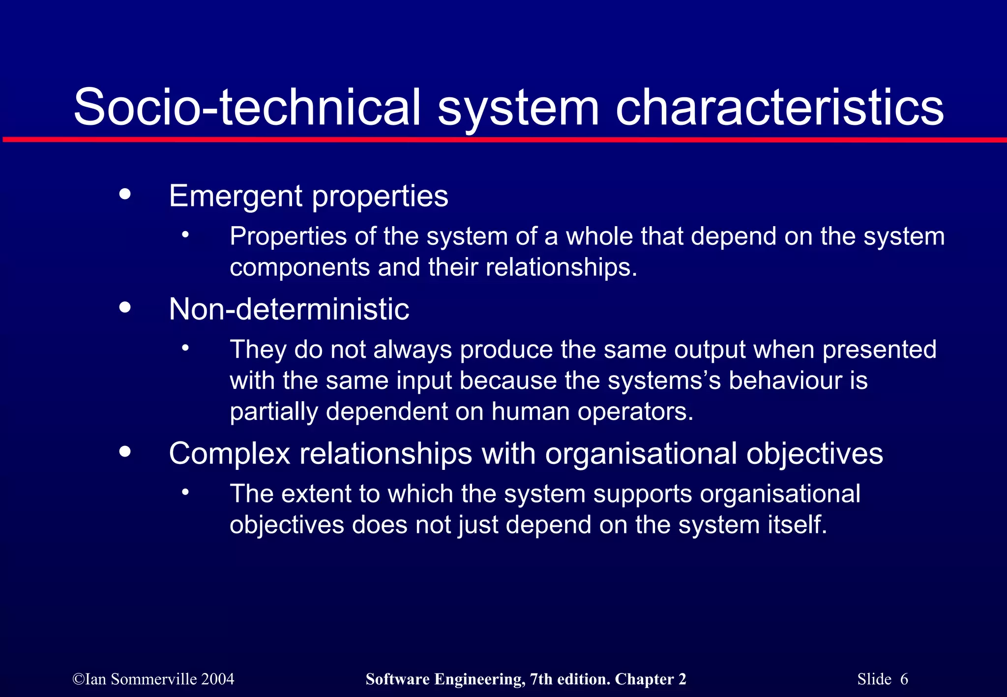 Socio-technical system characteristics Emergent properties Properties of the system of a whole that depend on the system components and their relationships. Non-deterministic They do not always produce the same output when presented with the same input because the systems’s behaviour is partially dependent on human operators. Complex relationships with organisational objectives The extent to which the system supports organisational objectives does not just depend on the system itself. 