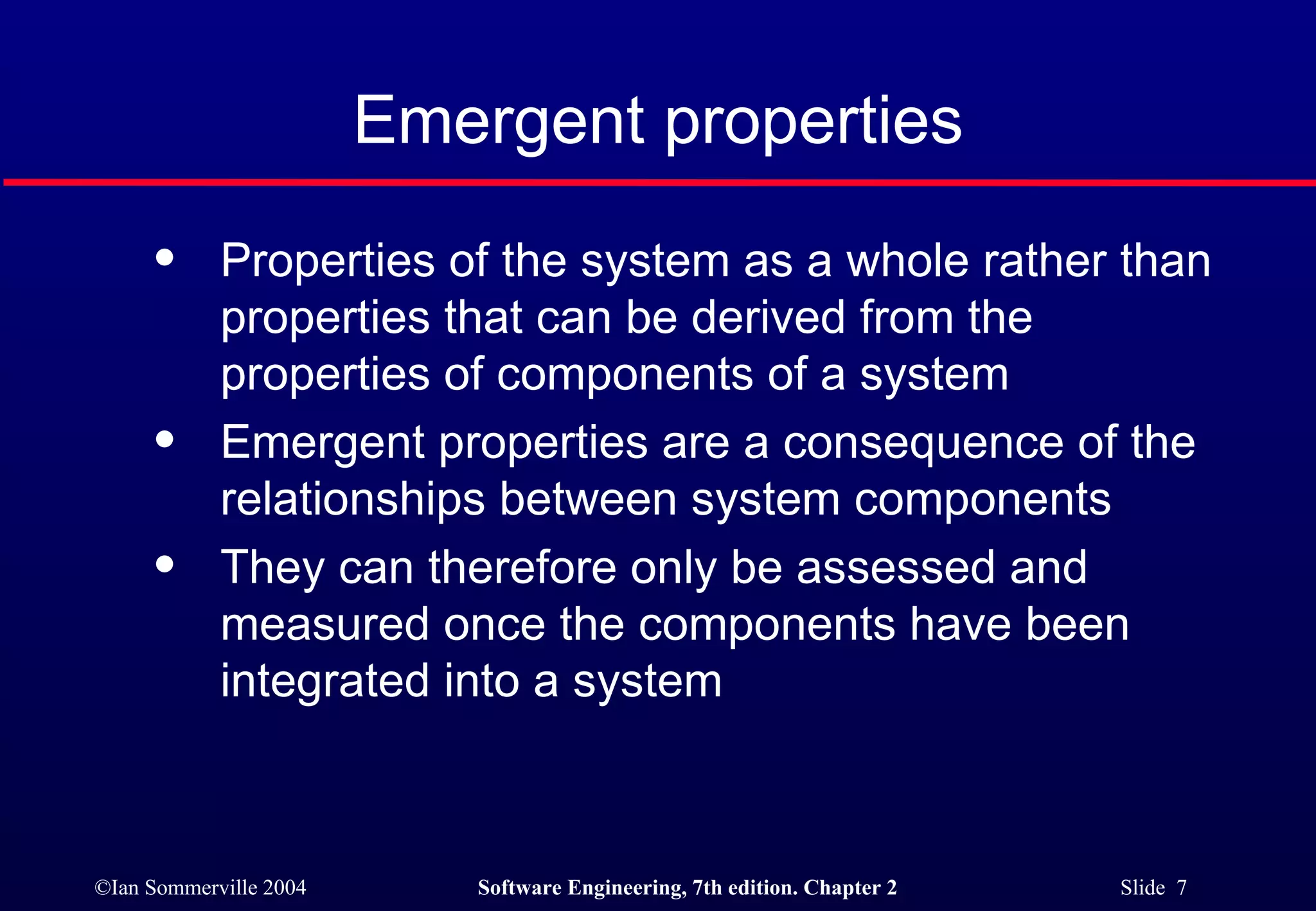 Emergent properties Properties of the system as a whole rather than properties that can be derived from the properties of components of a system Emergent properties are a consequence of the relationships between system components They can therefore only be assessed and measured once the components have been integrated into a system 