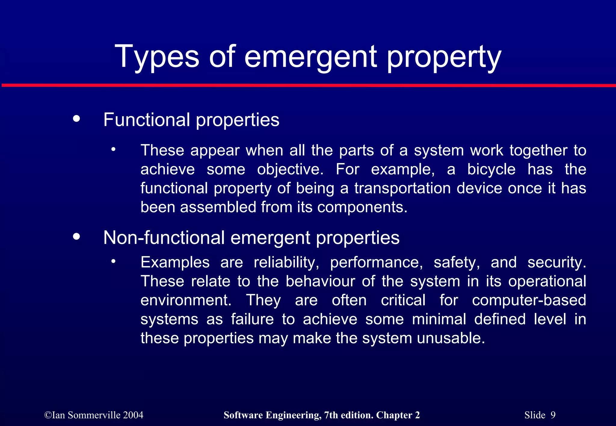 Types of emergent property Functional properties  These appear when all the parts of a system work together to achieve some objective. For example, a bicycle has the functional property of being a transportation device once it has been assembled from its components. Non-functional emergent properties Examples are reliability, performance, safety, and security. These relate to the behaviour of the system in its operational environment. They are often critical for computer-based systems as failure to achieve some minimal defined level in these properties may make the system unusable. 