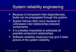 Because of component inter-dependencies,  faults can be propagated through the system. System failures often occur because of  unforeseen inter-relationships between  components. It is probably impossible to anticipate all  possible component relationships. Software reliability measures may give a false  picture of the system reliability. System reliability engineering 