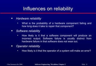 Hardware reliability  What is the probability of a hardware component failing and how long does it take to repair that component? Software reliability   How likely is it that a software component will produce an incorrect output. Software failure is usually distinct from hardware failure in that software does not wear out.  Operator reliability  How likely is it that the operator of a system will make an error? Influences on reliability 