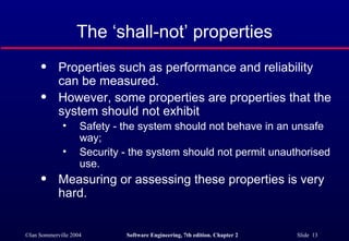 The ‘shall-not’ properties Properties such as performance and reliability can be measured. However, some properties are properties that the system should not exhibit Safety - the system should not behave in an unsafe way; Security - the system should not permit unauthorised use. Measuring or assessing these properties is very hard. 