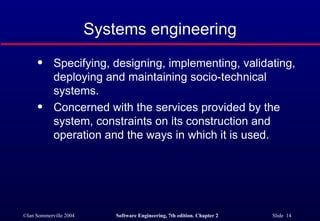 Systems engineering Specifying, designing, implementing, validating, deploying and maintaining socio-technical systems. Concerned with the services provided by the system, constraints on its construction and operation and the ways in which it is used. 