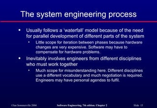 The system engineering process Usually follows a ‘waterfall’ model because of the need for parallel development of different parts of the system Little scope for iteration between phases because hardware changes are very expensive. Software may have to compensate for hardware problems. Inevitably involves engineers from different disciplines who must work together Much scope for misunderstanding here. Different disciplines use a different vocabulary and much negotiation is required. Engineers may have personal agendas to fulfil. 