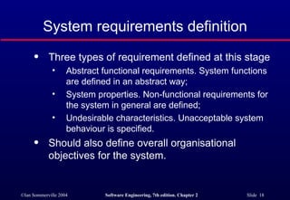 System requirements definition Three types of requirement defined at this stage Abstract functional requirements. System functions are defined in an abstract way; System properties. Non-functional requirements for the system in general are defined; Undesirable characteristics. Unacceptable system behaviour is specified. Should also define overall organisational objectives for the system. 