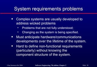 System requirements problems Complex systems are usually developed to address wicked problems Problems that are not fully understood; Changing as the system is being specified. Must anticipate hardware/communications  developments over the lifetime of the system. Hard to define non-functional requirements  (particularly) without knowing the  component structure of the system. 