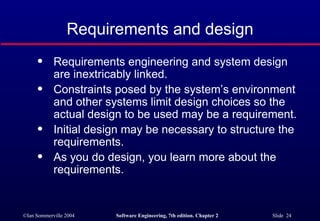Requirements and design Requirements engineering and system design are inextricably linked. Constraints posed by the system’s environment and other systems limit design choices so the actual design to be used may be a requirement. Initial design may be necessary to structure the requirements. As you do design, you learn more about the requirements. 