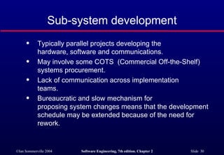 Sub-system development Typically parallel projects developing the  hardware, software and communications. May involve some COTS  (Commercial Off-the-Shelf) systems procurement. Lack of communication across implementation  teams. Bureaucratic and slow mechanism for  proposing system changes means that the development schedule may be extended because of the need for rework. 