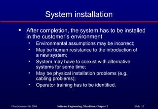 After completion, the system has to be installed in the customer’s environment Environmental assumptions may be incorrect; May be human resistance to the introduction of  a new system; System may have to coexist with alternative  systems for some time; May be physical installation problems (e.g.  cabling problems); Operator training has to be identified. System installation 