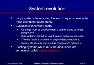 System evolution Large systems have a long lifetime. They must evolve to meet changing requirements. Evolution is inherently costly Changes must be analysed from a technical and business perspective; Sub-systems interact so unanticipated problems can arise; There is rarely a rationale for original design decisions; System structure is corrupted as changes are made to it. Existing systems which must be maintained are sometimes called  legacy systems. 