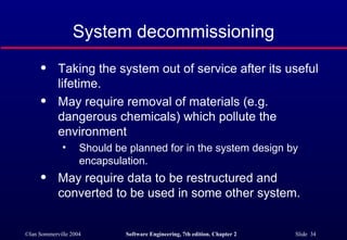 System decommissioning Taking the system out of service after its useful lifetime. May require removal of materials (e.g. dangerous chemicals) which pollute the environment Should be planned for in the system design by encapsulation. May require data to be restructured and converted to be used in some other system. 