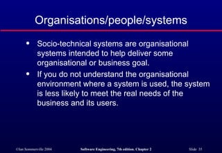 Organisations/people/systems Socio-technical systems are organisational systems intended to help deliver some organisational or business goal. If you do not understand the organisational environment where a system is used, the system is less likely to meet the real needs of the business and its users. 